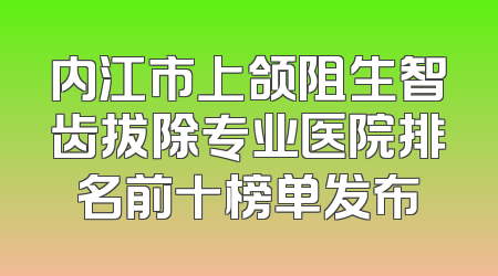 内江市上颌阻生智齿拔除专业医院排名前十榜单发布