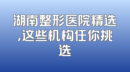 湖南整形医院精选，这些机构任你挑选