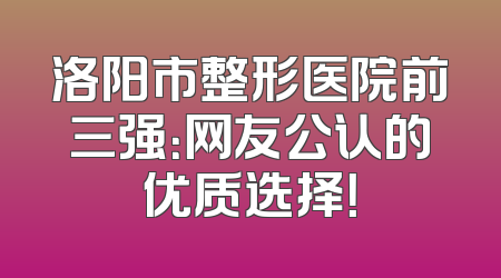 洛阳市整形医院前三强：网友公认的优质选择！