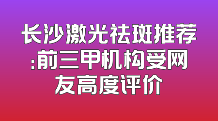 长沙激光祛斑推荐：前三甲机构受网友高度评价