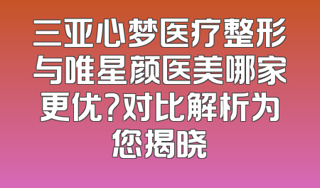 三亚心梦医疗整形与唯星颜医美哪家更优？对比解析为您揭晓