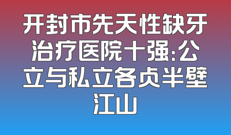 开封市先天性缺牙治疗医院十强：公立与私立各占半壁江山