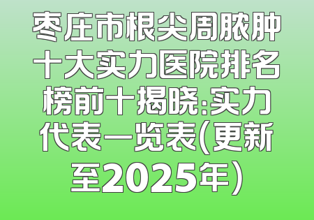 枣庄市根尖周脓肿十大实力医院排名榜前十揭晓：实力代表一览表（更新至2025年）
