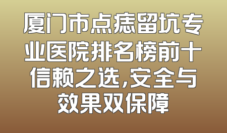 厦门市点痣留坑专业医院排名榜前十信赖之选，安全与效果双保障
