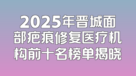 2025年晋城面部疤痕修复医疗机构前十名榜单揭晓