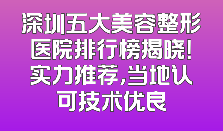 深圳五大美容整形医院排行榜揭晓！实力推荐，当地认可技术优良
