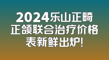 2024乐山正畸正颌联合治疗价格表新鲜出炉！