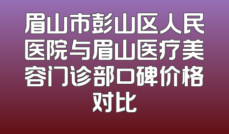 眉山市彭山区人民医院与眉山医疗美容门诊部口碑价格对比