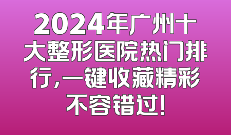 2024年广州十大整形医院热门排行，一键收藏精彩不容错过！