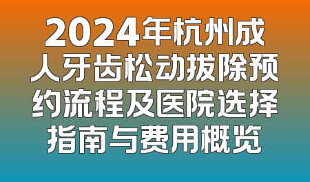 2024年杭州成人牙齿松动拔除预约流程及医院选择指南与费用概览