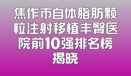 焦作市自体脂肪颗粒注射移植丰臀医院前10强排名榜揭晓
