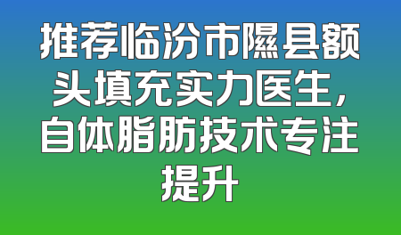 推荐临汾市隰县额头填充实力医生，自体脂肪技术专注提升