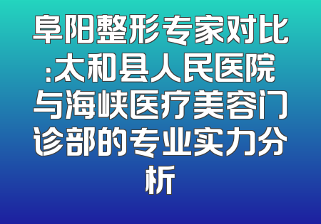 阜阳整形专家对比：太和县人民医院与海峡医疗美容门诊部的专业实力分析