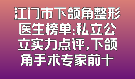 江门市下颌角整形医生榜单：私立公立实力点评，下颌角手术专家前十
