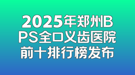 2025年郑州BPS全口义齿医院前十排行榜发布