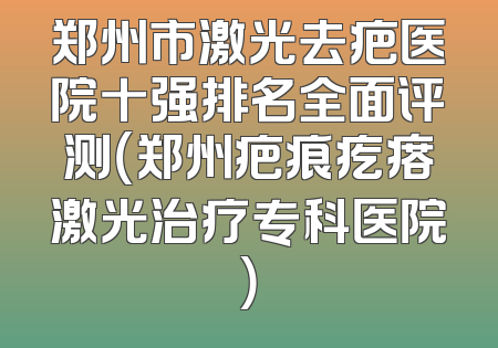 郑州市激光去疤医院十强排名全面评测（郑州疤痕疙瘩激光治疗专科医院）