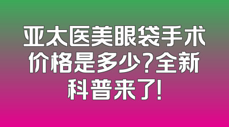 亚太医美眼袋手术价格是多少？全新科普来了！