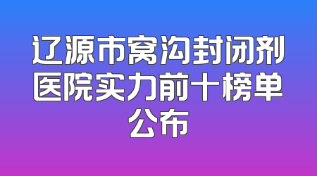 辽源市窝沟封闭剂医院实力前十榜单公布