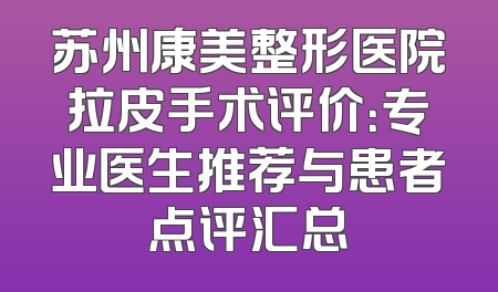 苏州康美整形医院拉皮手术评价：专业医生推荐与患者点评汇总