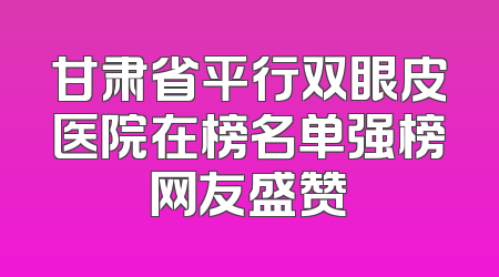 甘肃省平行双眼皮医院在榜名单强榜网友盛赞