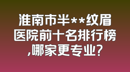 淮南市半**纹眉医院前十名排行榜，哪家更专业？