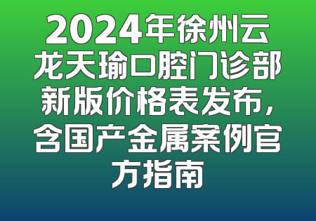 2024年徐州云龙天瑜口腔门诊部新版价格表发布，含国产金属案例官方指南