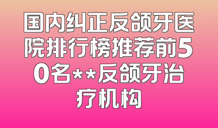 国内纠正反颌牙医院排行榜推荐前50名**反颌牙治疗机构