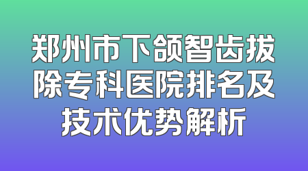 郑州市下颌智齿拔除专科医院排名及技术优势解析