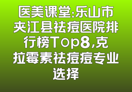 医美课堂：乐山市夹江县祛痘医院排行榜Top8，克拉霉素祛痘痘专业选择
