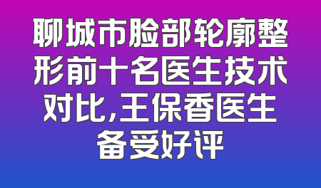 聊城市脸部轮廓整形前十名医生技术对比，王保香医生备受好评