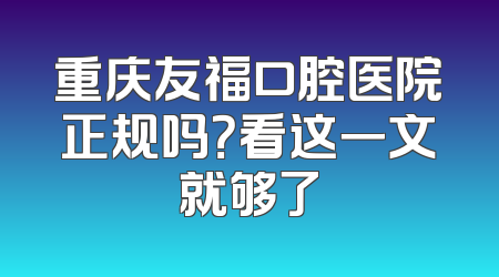 重庆友福口腔医院正规吗？看这一文就够了