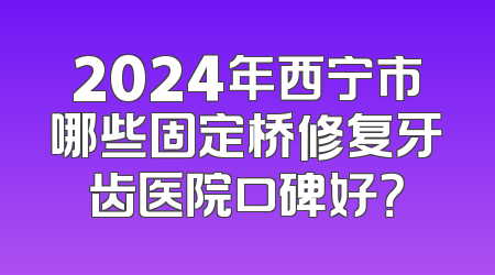 2024年西宁市哪些固定桥修复牙齿医院口碑好？