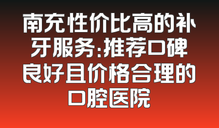 南充性价比高的补牙服务：推荐口碑良好且价格合理的口腔医院
