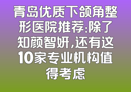 青岛优质下颌角整形医院推荐：除了知颜智妍，还有这10家专业机构值得考虑