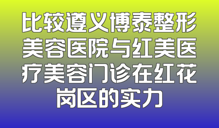 比较遵义博泰整形美容医院与红美医疗美容门诊在红花岗区的实力
