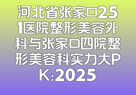 河北省张家口251医院整形美容外科与张家口四院整形美容科实力大PK：2025