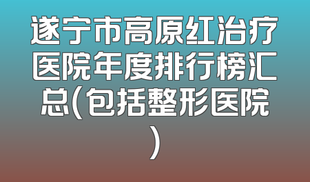 遂宁市高原红治疗医院年度排行榜汇总（包括整形医院）