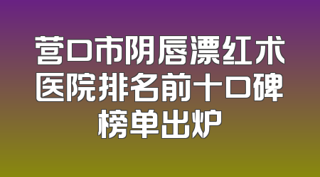 营口市阴唇漂红术医院排名前十口碑榜单出炉