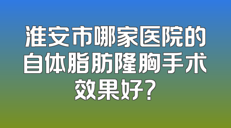 淮安市哪家医院的自体脂肪隆胸手术效果好？