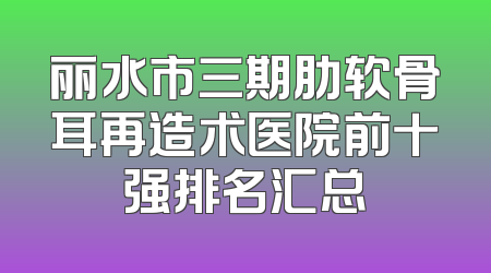 丽水市三期肋软骨耳再造术医院前十强排名汇总
