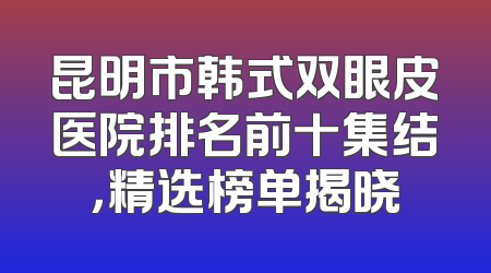 昆明市韩式双眼皮医院排名前十集结，精选榜单揭晓