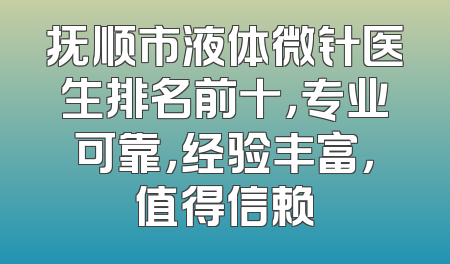 抚顺市液体微针医生排名前十，专业可靠，经验丰富，值得信赖