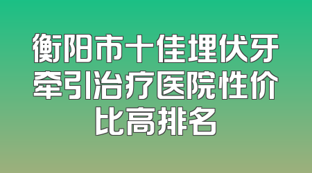 衡阳市十佳埋伏牙牵引治疗医院性价比高排名