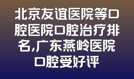 北京友谊医院等口腔医院口腔治疗排名，广东燕岭医院口腔受好评