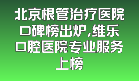 北京根管治疗医院口碑榜出炉，维乐口腔医院专业服务上榜