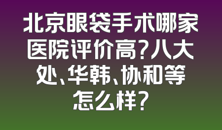 北京眼袋手术哪家医院评价高？八大处、华韩、协和等怎么样？