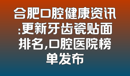 合肥口腔健康资讯：更新牙齿瓷贴面排名，口腔医院榜单发布