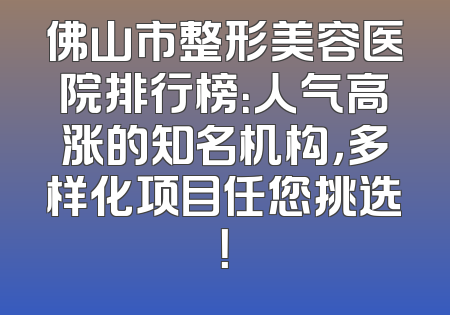 佛山市整形美容医院排行榜：人气高涨的知名机构，多样化项目任您挑选！