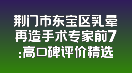 荆门市东宝区乳晕再造手术专家前7：高口碑评价精选
