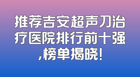 推荐吉安超声刀治疗医院排行前十强，榜单揭晓！